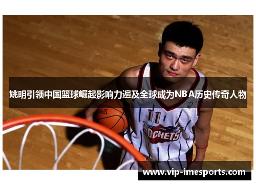 姚明引领中国篮球崛起影响力遍及全球成为NBA历史传奇人物