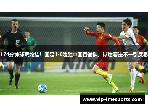 174分钟球荒终结！国足1-0险胜中国香港队，球迷看法不一引反思