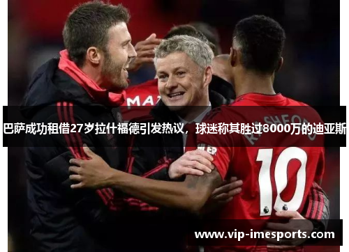 巴萨成功租借27岁拉什福德引发热议，球迷称其胜过8000万的迪亚斯